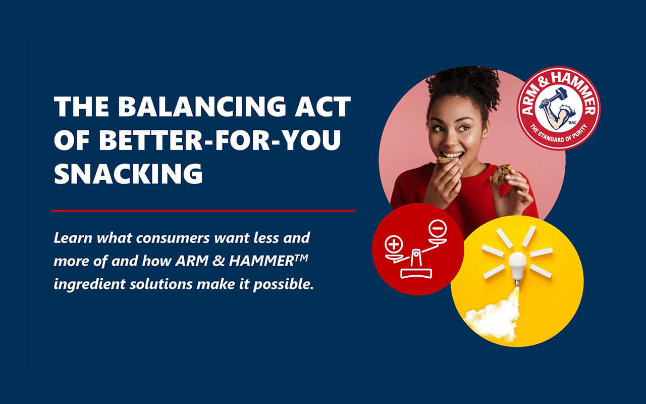 The Balancing Act of Better for You Snacking: Learn what consumers want less and more of and how ARM & HAMMER" ingredient solutions make it possible.